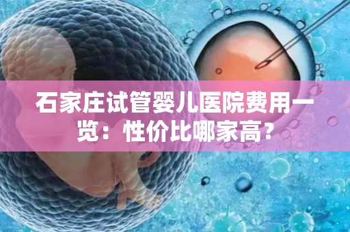 石家庄试管婴儿医院费用一览：性价比哪家高？