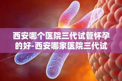 西安哪个医院三代试管怀孕的好-西安哪家医院三代试管怀孕率高？