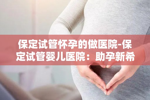 保定试管怀孕的做医院-保定试管婴儿医院：助孕新希望，孕育生命奇迹