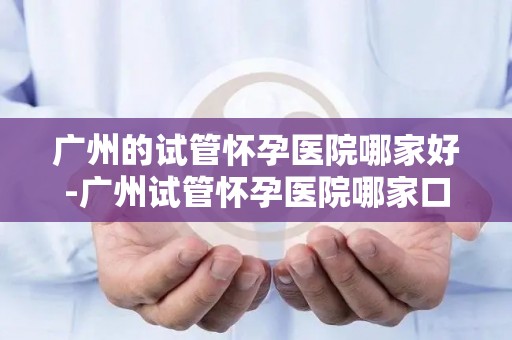 广州的试管怀孕医院哪家好-广州试管怀孕医院哪家口碑好? 广州的试管怀孕医院哪家好-广州试管怀孕医院哪家口碑好?