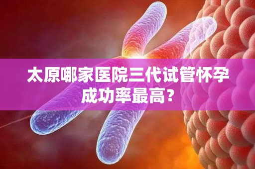 太原哪家医院三代试管怀孕成功率最高？