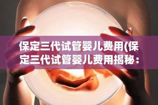 保定三代试管婴儿费用(保定三代试管婴儿费用揭秘：价格几何？)