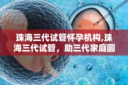 珠海三代试管怀孕机构,珠海三代试管，助三代家庭圆梦生育