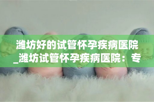 潍坊好的试管怀孕疾病医院_潍坊试管怀孕疾病医院：专业治疗，助您孕育希望