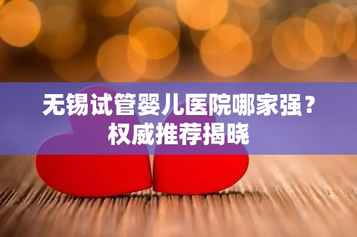 无锡试管婴儿医院哪家强?权威推荐揭晓 无锡试管婴儿医院哪家强?权威推荐揭晓