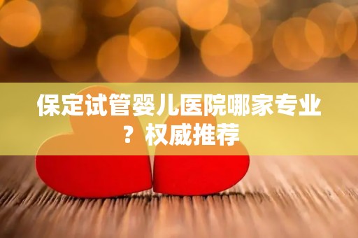 保定试管婴儿医院哪家专业?权威推荐 保定试管婴儿医院哪家专业?权威推荐
