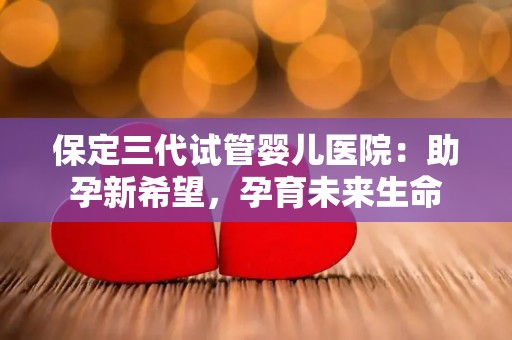 保定三代试管婴儿医院：助孕新希望，孕育未来生命