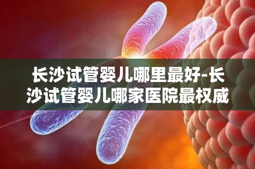 长沙试管婴儿哪里最好-长沙试管婴儿哪家医院最权威？