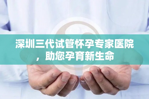 深圳三代试管怀孕专家医院，助您孕育新生命
