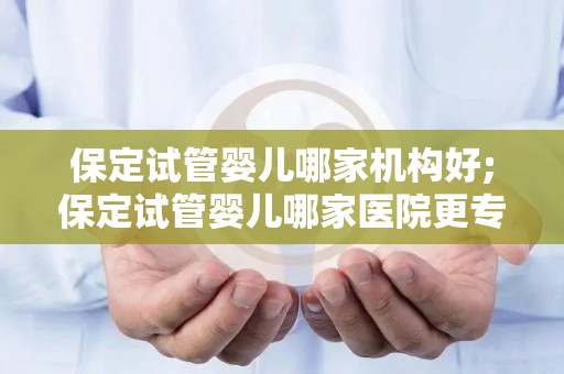 保定试管婴儿哪家机构好;保定试管婴儿哪家医院更专业？