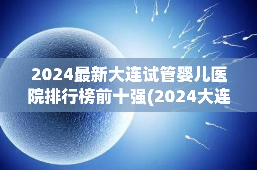 2024最新大连试管婴儿医院排行榜前十强(2024大连试管婴儿医院前十强榜单揭晓)