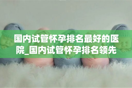 国内试管怀孕排名最好的医院_国内试管怀孕排名领先医院揭秘