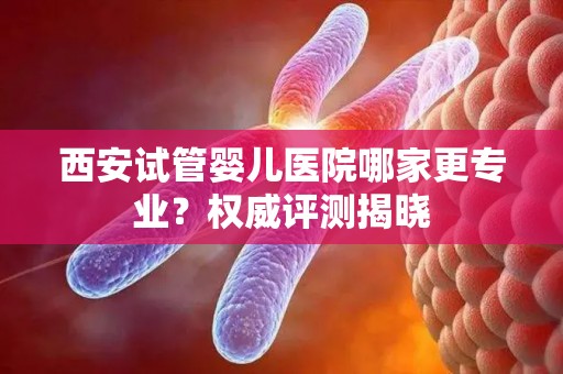 西安试管婴儿医院哪家更专业？权威评测揭晓