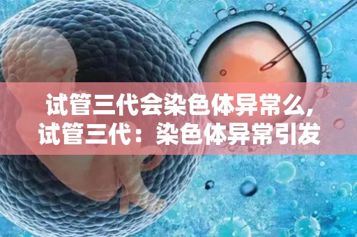 试管三代会染色体异常么,试管三代：染色体异常引发的革命性突破