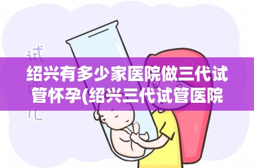 绍兴有多少家医院做三代试管怀孕(绍兴三代试管医院数量揭秘：孕育新生命的选择多)