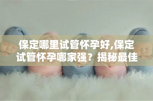 保定哪里试管怀孕好,保定试管怀孕哪家强？揭秘最佳选择