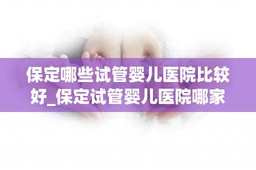 保定哪些试管婴儿医院比较好_保定试管婴儿医院哪家强？推荐几家口碑好医院