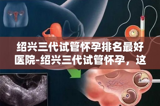 绍兴三代试管怀孕排名最好医院-绍兴三代试管怀孕，这家医院排名领先