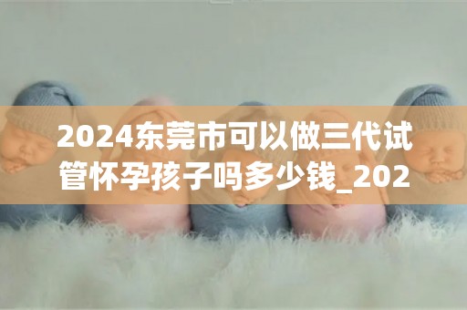 2024东莞市可以做三代试管怀孕孩子吗多少钱_2024东莞三代试管费用及怀孕孩子可能性揭晓