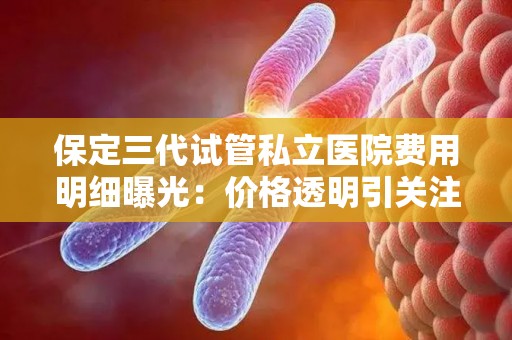 保定三代试管私立医院费用明细曝光：价格透明引关注