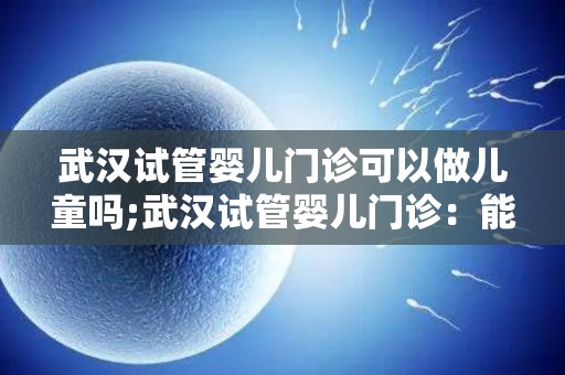 武汉试管婴儿门诊可以做儿童吗;武汉试管婴儿门诊：能否助孕儿童？