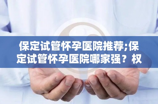 保定试管怀孕医院推荐;保定试管怀孕医院哪家强？权威推荐