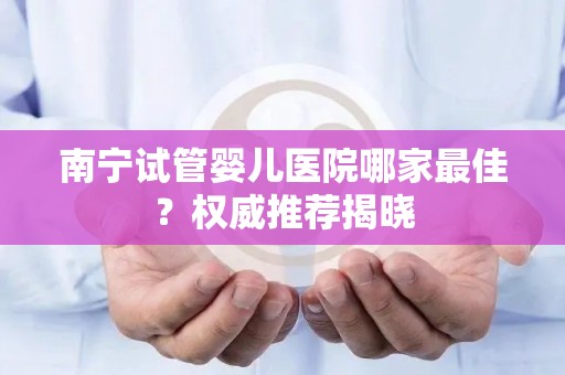 南宁试管婴儿医院哪家最佳?权威推荐揭晓 南宁试管婴儿医院哪家最佳?权威推荐揭晓