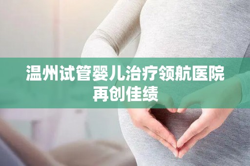 温州试管婴儿治疗领航医院再创佳绩 温州试管婴儿治疗领航医院再创佳绩