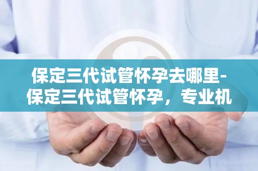 保定三代试管怀孕去哪里-保定三代试管怀孕,专业机构推荐指南 保定三代试管怀孕去哪里-保定三代试管怀孕,专业机构推荐指南