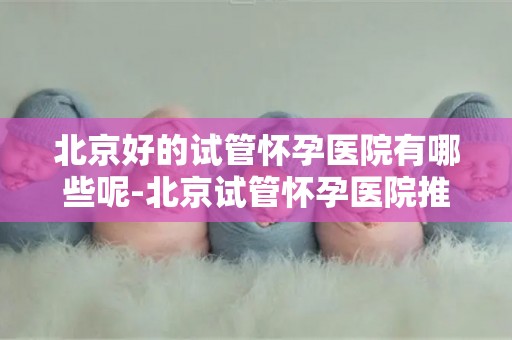 北京好的试管怀孕医院有哪些呢-北京试管怀孕医院推荐盘点 北京好的试管怀孕医院有哪些呢-北京试管怀孕医院推荐盘点
