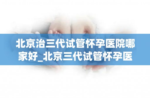北京治三代试管怀孕医院哪家好_北京三代试管怀孕医院哪家更胜一筹？