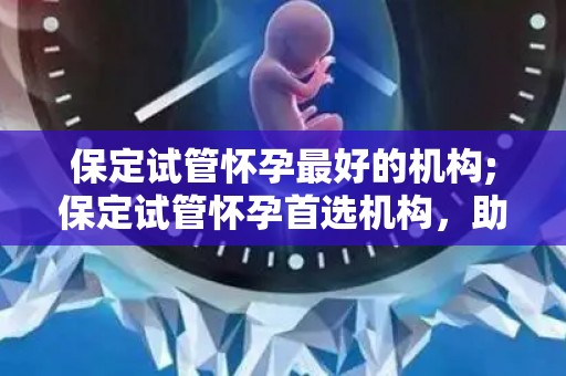 保定试管怀孕最好的机构;保定试管怀孕首选机构，助您圆梦好孕