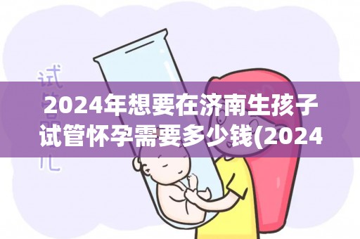 2024年想要在济南生孩子试管怀孕需要多少钱(2024济南试管婴儿费用大揭秘) 2024年想要在济南生孩子试管怀孕需要多少钱(2024济南试管婴儿费用大揭秘)