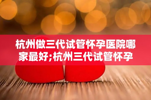杭州做三代试管怀孕医院哪家最好;杭州三代试管怀孕医院哪家最佳？权威推荐揭晓