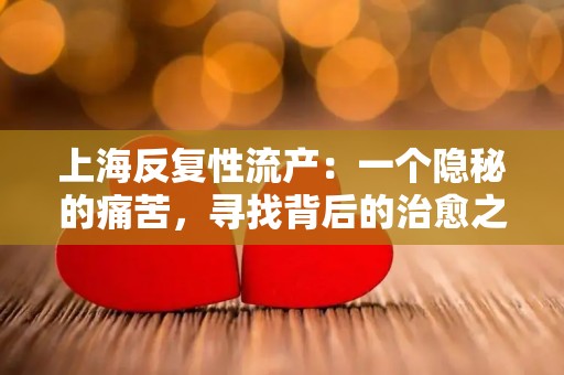上海反复性流产:一个隐秘的痛苦,寻找背后的治愈之道 上海反复性流产:一个隐秘的痛苦,寻找背后的治愈之道
