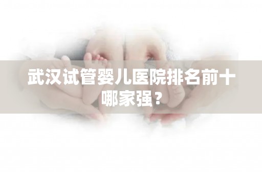 武汉试管婴儿医院排名前十哪家强？