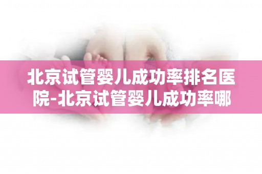 北京试管婴儿成功率排名医院-北京试管婴儿成功率哪家医院领先？