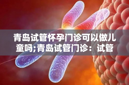 青岛试管怀孕门诊可以做儿童吗;青岛试管门诊：试管婴儿可否做儿童？