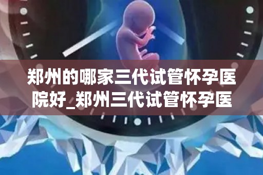 郑州的哪家三代试管怀孕医院好_郑州三代试管怀孕医院哪家好？权威推荐
