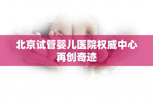 北京试管婴儿医院权威中心再创奇迹