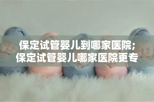 保定试管婴儿到哪家医院;保定试管婴儿哪家医院更专业? 保定试管婴儿到哪家医院;保定试管婴儿哪家医院更专业?