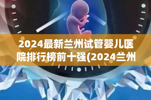 2024最新兰州试管婴儿医院排行榜前十强(2024兰州试管婴儿医院前十强榜单揭晓) 2024最新兰州试管婴儿医院排行榜前十强(2024兰州试管婴儿医院前十强榜单揭晓)