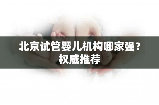 北京试管婴儿机构哪家强？权威推荐