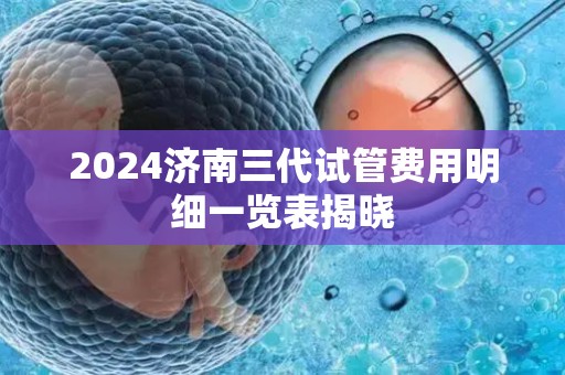 2024济南三代试管费用明细一览表揭晓