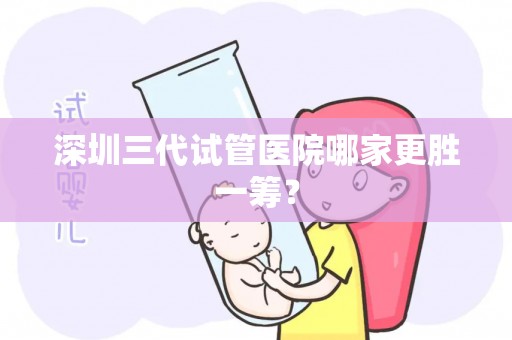 深圳三代试管医院哪家更胜一筹？