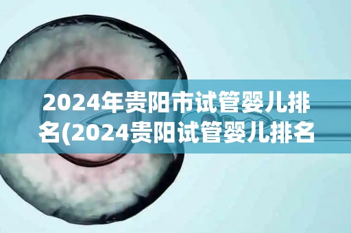 2024年贵阳市试管婴儿排名(2024贵阳试管婴儿排名揭晓，哪家医院领先？)