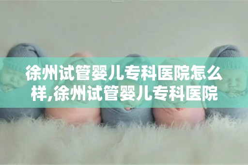 徐州试管婴儿专科医院怎么样,徐州试管婴儿专科医院：口碑与服务双优