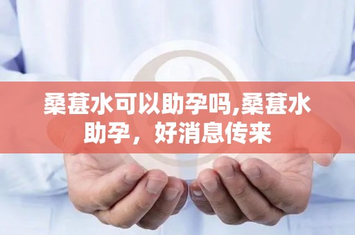 桑葚水可以助孕吗,桑葚水助孕，好消息传来