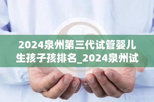 2024泉州第三代试管婴儿生孩子孩排名_2024泉州试管婴儿诞生排名揭晓，三代宝宝领跑新生命