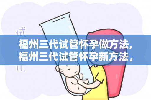 福州三代试管怀孕做方法,福州三代试管怀孕新方法，助孕成功率再提升